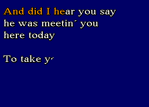 And did I hear you say
he was meetin' you
here today

To take yi