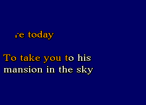 re today

To take you to his
mansion in the sky