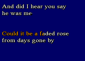 And did I hear you say
he was me-

Could it be a faded rose
from days gone by