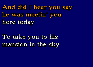 And did I hear you say
he was meetin' you
here today

To take you to his
mansion in the sky