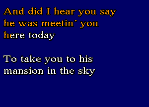 And did I hear you say
he was meetin' you
here today

To take you to his
mansion in the sky