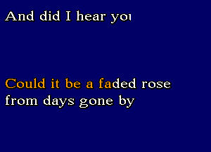 And did I hear you

Could it be a faded rose
from days gone by