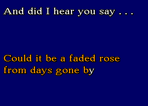 And did I hear you say . . .

Could it be a faded rose
from days gone by