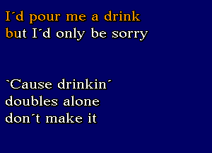 I'd pour me a drink
but I'd only be sorry

CauSe drinkin'
doubles alone
don't make it