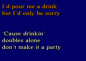 I'd pour me a drink
but I'd only be sorry

CauSe drinkin'
doubles alone
don't make it a party