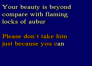 Your beauty is beyond
compare With flaming
locks of aubur

Please don't take him
just because you can