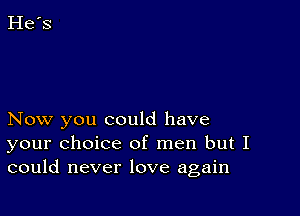 Now you could have
your choice of men but I
could never love again