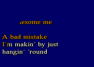 .nesome me

A bad mistake
I'm makin' by just
hangin' Tound