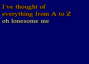 I've thought of
everything from A to Z
oh lonesome me