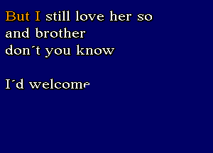 But I still love her so
and brother
don t you know

I d welcomP