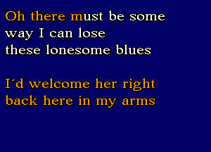 Oh there must be some
way I can lose
these lonesome blues

I'd welcome her right
back here in my arms