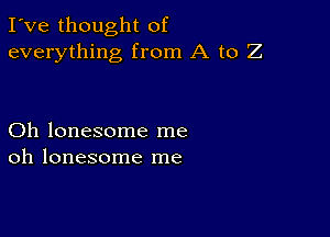 I've thought of
everything from A to Z

Oh lonesome me
oh lonesome me