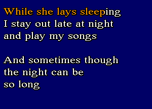 While she lays sleeping

I stay out late at night
and play my songs

And sometimes though
the night can be
so long