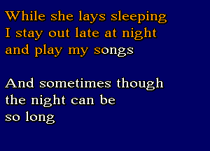 While she lays sleeping

I stay out late at night
and play my songs

And sometimes though
the night can be
so long