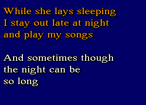 While she lays sleeping

I stay out late at night
and play my songs

And sometimes though
the night can be
so long