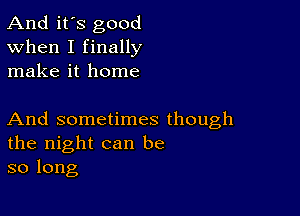 And it's good
When I finally
make it home

And sometimes though
the night can be
so long