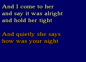 And I come to her
and say it was alright
and hold her tight

And quietly she says
how was your night