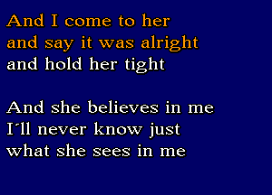 And I come to her
and say it was alright
and hold her tight

And she believes in me
I'll never know just
what she sees in me