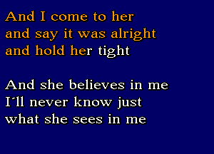 And I come to her
and say it was alright
and hold her tight

And she believes in me
I'll never know just
what she sees in me