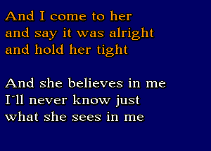 And I come to her
and say it was alright
and hold her tight

And she believes in me
I'll never know just
what she sees in me