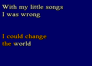 TWith my little songs
I was wrong

I could change
the world