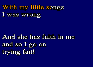 TWith my little songs
I was wrong

And She has faith in me
and so I go on
trying faith