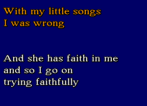 TWith my little songs
I was wrong

And She has faith in me
and so I go on
trying faithfully