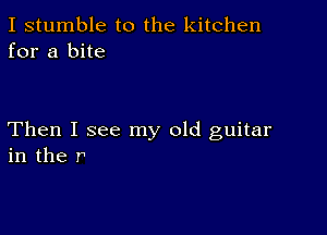 I stumble to the kitchen
for a bite

Then I see my old guitar
in the r