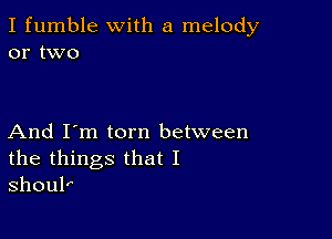 I fumble with a melody
or two

And I'm torn between
the things that I
shoul