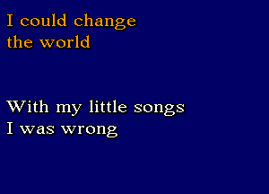 I could change
the world

XVith my little songs
I was wrong