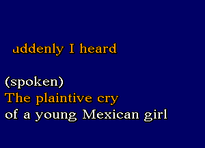 addenly I heard

(spoken)
The plaintive cry
of a young Mexican girl