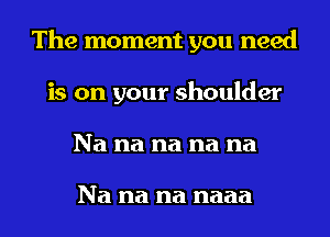 The moment you need
is on your shoulder
Na na na na na

Na na na naaa