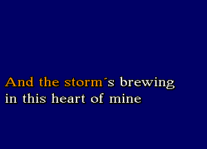 And the storm's brewing
in this heart of mine