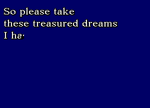 So please take

these treasured dreams
I ha-