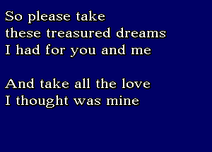 So please take
these treasured dreams
I had for you and me

And take all the love
I thought was mine