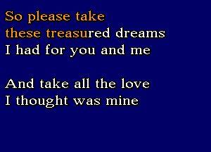 So please take
these treasured dreams
I had for you and me

And take all the love
I thought was mine