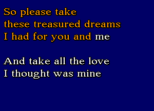 So please take
these treasured dreams
I had for you and me

And take all the love
I thought was mine