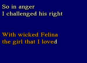 So in anger
I challenged his right

XVith wicked Felina
the girl that I loved