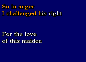 So in anger
I challenged his right

For the love
of this maiden