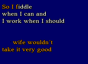 So I fiddle
When I can and
I work when I should

wife wouldnT
take it very good