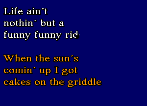 Life ain't
nothin' but a
funny funny rid

XVhen the sun's
comin' up I got
cakes on the griddle