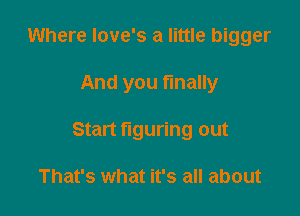 Where love's a little bigger

And you finally

Start figuring out

That's what it's all about