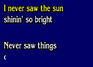 I never saw the sun
shinid so bright

Never saw things
(