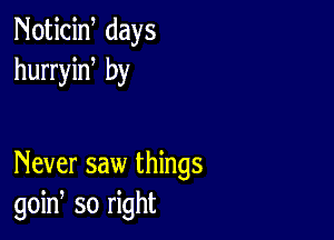 Noticiw days
hurryiN by

Never saw things
goin, so right