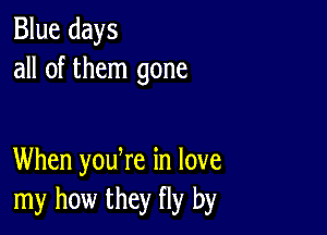 Blue days
all of them gone

When yodre in love
my how they fly by