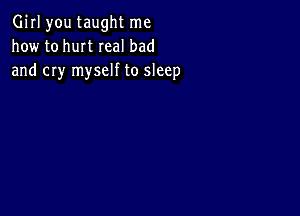 Girl you taught me
how to hurt real bad
and cry myself to sleep