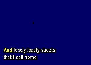 And lonely lonely streets
that I call home