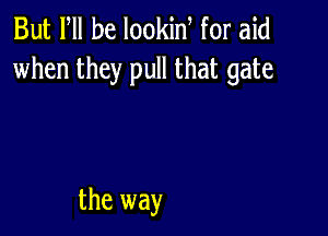 But PM he lookin for aid
when they pull that gate

the way