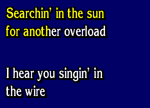 Searchiw in the sun
for another overload

I hear you singin in
the wire