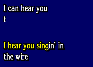 I can hear you
t

I hear you singin in
the wire